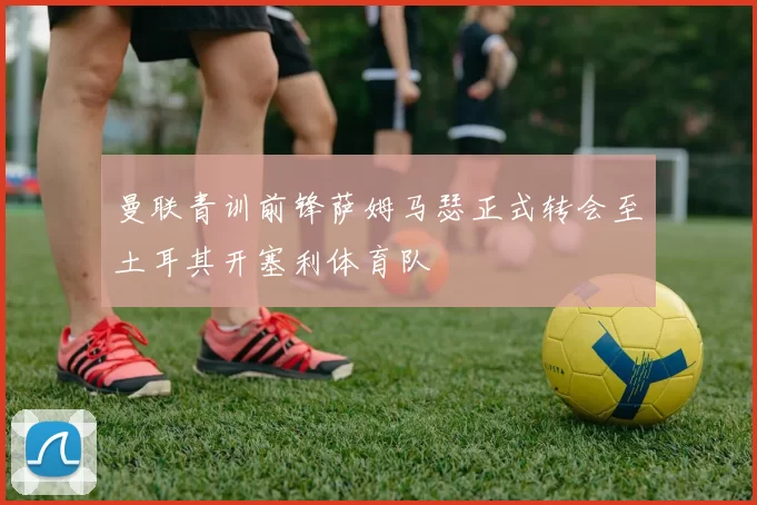 曼联青训前锋萨姆马瑟正式转会至土耳其开塞利体育队