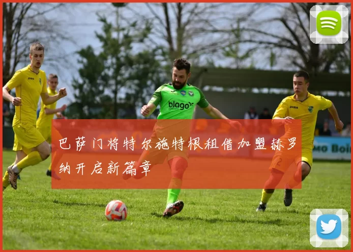 巴萨门将特尔施特根租借加盟赫罗纳开启新篇章