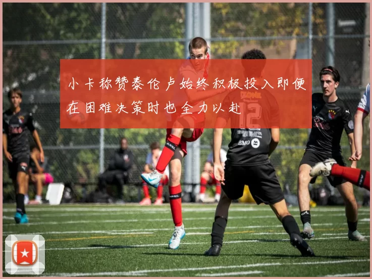 小卡称赞泰伦卢始终积极投入即便在困难决策时也全力以赴