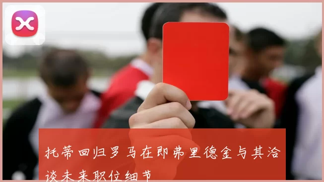 托蒂回归罗马在即弗里德金与其洽谈未来职位细节