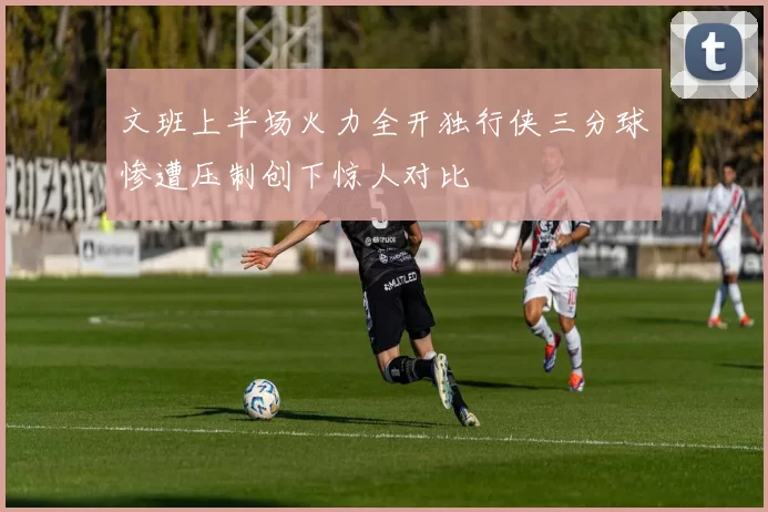 文班上半场火力全开独行侠三分球惨遭压制创下惊人对比