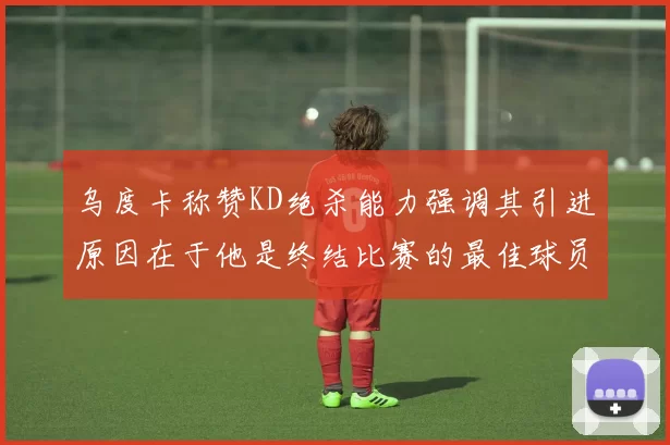 乌度卡称赞KD绝杀能力强调其引进原因在于他是终结比赛的最佳球员