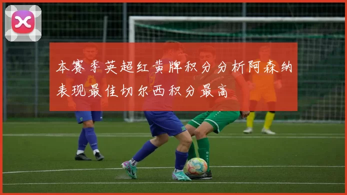 本赛季英超红黄牌积分分析阿森纳表现最佳切尔西积分最高