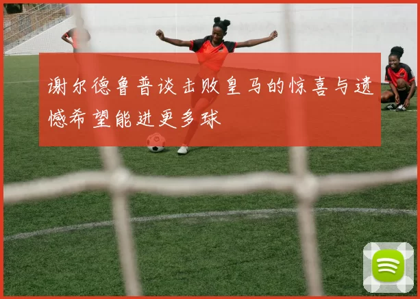 谢尔德鲁普谈击败皇马的惊喜与遗憾希望能进更多球