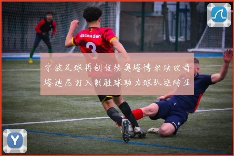 宁波足球再创佳绩奥塔博尔助攻奇塔迪尼打入制胜球助力球队逆转亚泰