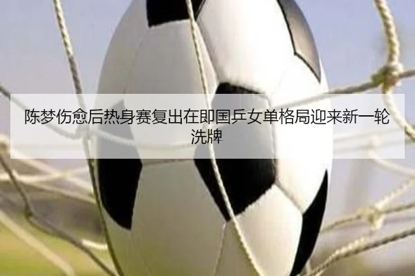 陈梦伤愈后热身赛复出在即国乒女单格局迎来新一轮洗牌